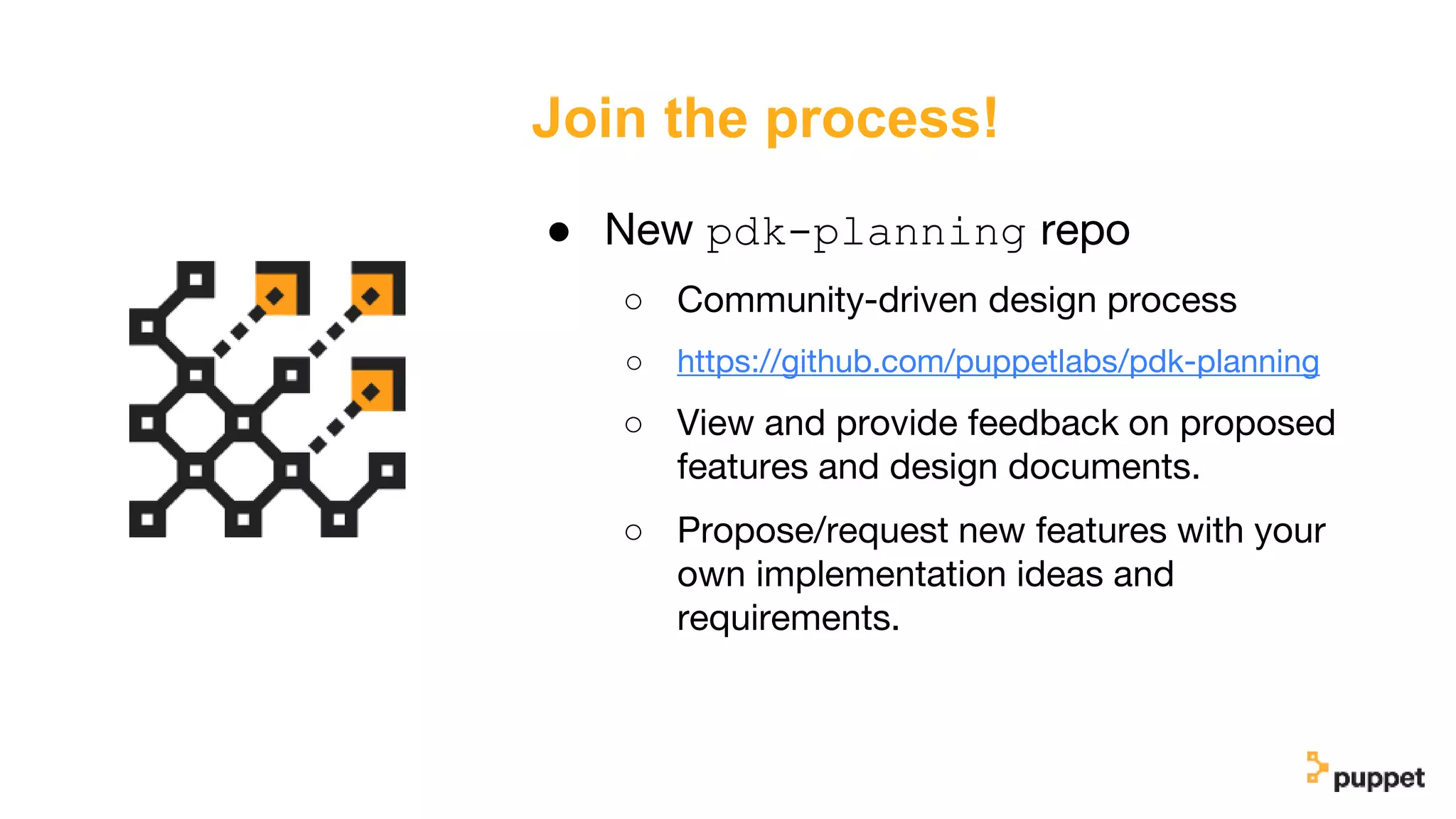 Join the process!
● New pdk-planning repo
○ Community-driven design process
○ https://github.com/puppetlabs/pdk-planning
○ View and provide feedback on proposed
features and design documents.
○ Propose/request new features with your
own implementation ideas and
requirements.
 