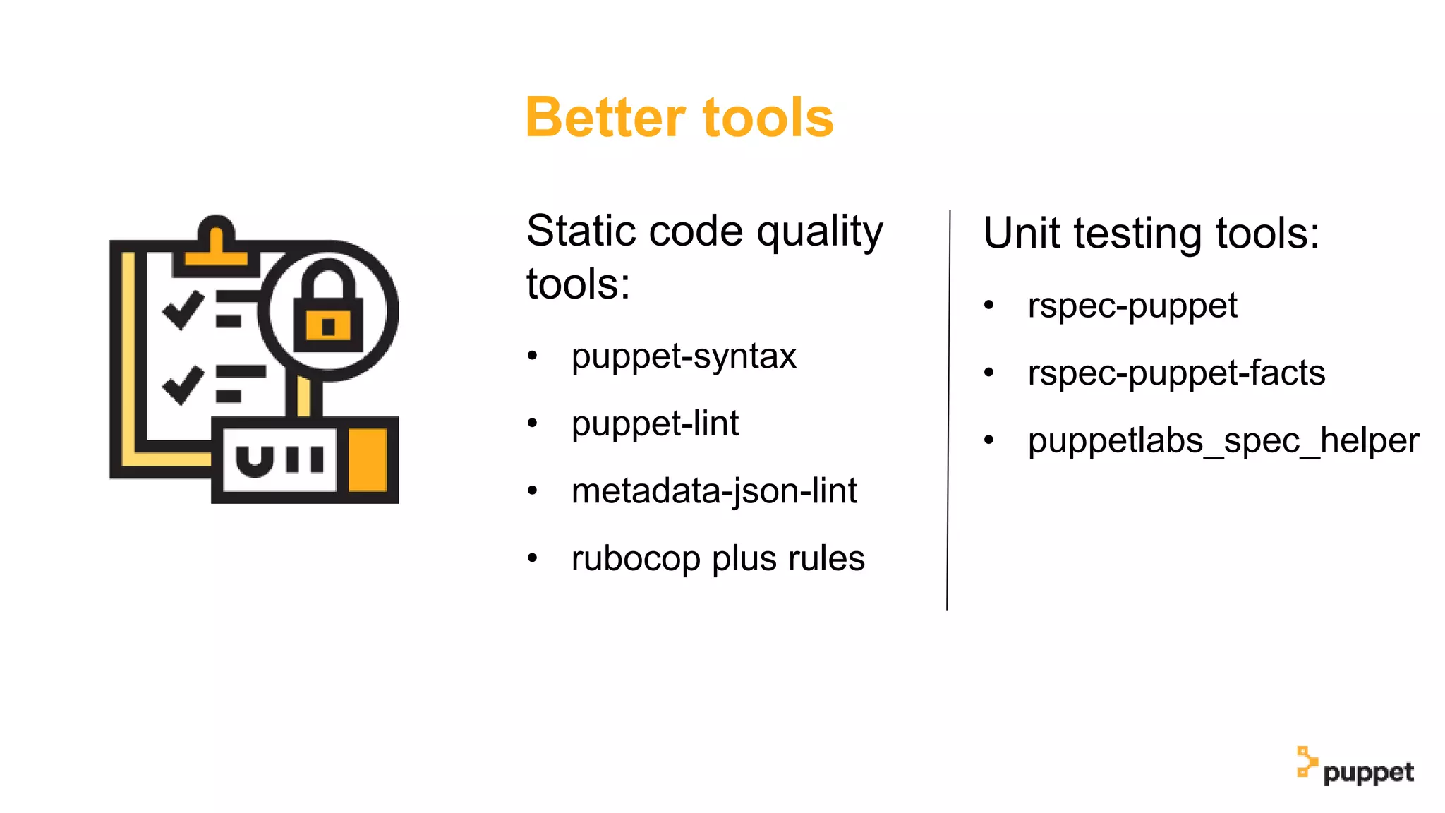 Better tools
Unit testing tools:
• rspec-puppet
• rspec-puppet-facts
• puppetlabs_spec_helper
Static code quality
tools:
• puppet-syntax
• puppet-lint
• metadata-json-lint
• rubocop plus rules
 