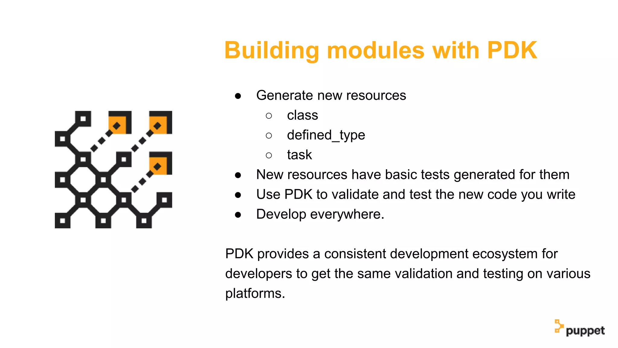 Building modules with PDK
● Generate new resources
○ class
○ defined_type
○ task
● New resources have basic tests generated for them
● Use PDK to validate and test the new code you write
● Develop everywhere.
PDK provides a consistent development ecosystem for
developers to get the same validation and testing on various
platforms.
 