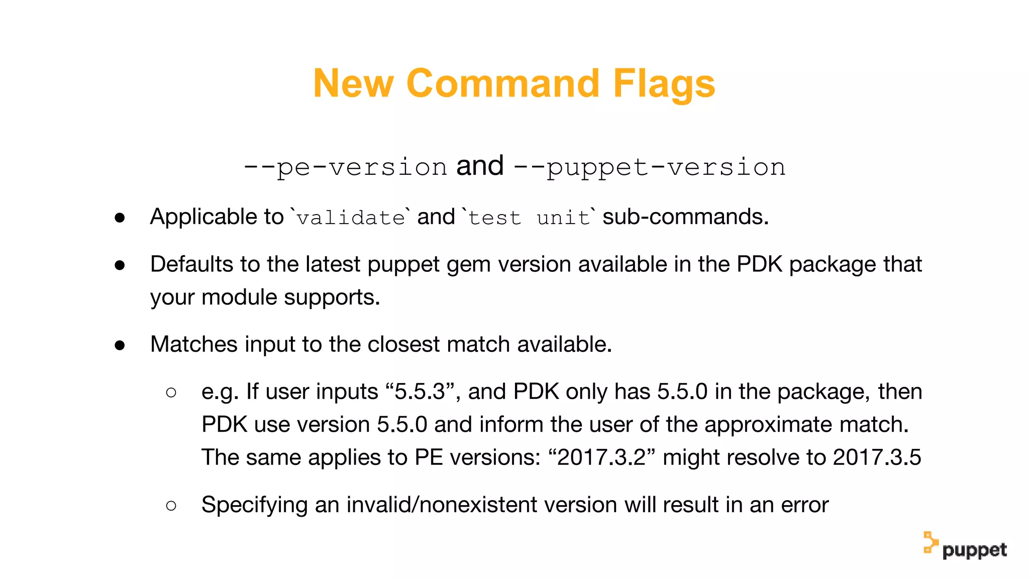New Command Flags
--pe-version and --puppet-version
● Applicable to `validate` and `test unit` sub-commands.
● Defaults to the latest puppet gem version available in the PDK package that
your module supports.
● Matches input to the closest match available.
○ e.g. If user inputs “5.5.3”, and PDK only has 5.5.0 in the package, then
PDK use version 5.5.0 and inform the user of the approximate match.
The same applies to PE versions: “2017.3.2” might resolve to 2017.3.5
○ Specifying an invalid/nonexistent version will result in an error
 