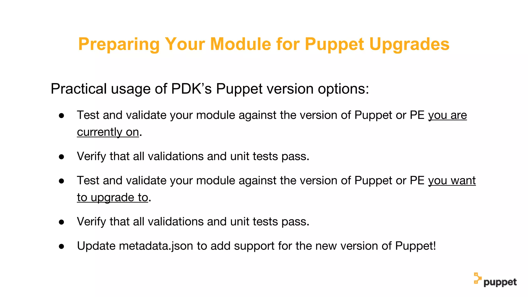 Preparing Your Module for Puppet Upgrades
Practical usage of PDK’s Puppet version options:
● Test and validate your module against the version of Puppet or PE you are
currently on.
● Verify that all validations and unit tests pass.
● Test and validate your module against the version of Puppet or PE you want
to upgrade to.
● Verify that all validations and unit tests pass.
● Update metadata.json to add support for the new version of Puppet!
 