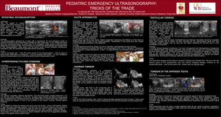 PEDIATRIC EMERGENCY ULTRASONOGRAPHY:
                                                                                                                  TRICKS OF THE TRADE
                                                                                                             KL Moreng MD, RM VanHulle MD, DA Bloom MD, MR Aquino MD, DP Gibson MD,
                                                                        Section of Pediatric Imaging,Beaumont Children’s Hospital , Beaumont Health Systems, Oakland University William Beaumont School of Medicine, Royal Oak, MI
  INTESTINAL INTUSSUSCEPTION                                                                                    ACUTE APPENDICITIS                                                                                                                                           TESTICULAR TORSION
Technique:                                                                                                   Technique:                                                                                                                                                     Technique:
With the patient in supine                                                                                   Evaluation of the appendix is best                                                                                                                             The patient is in supine position
position, the entire abdomen and                                                                             done with a high frequency linear-                                                                                                                             with the scrotum gently elevated
pelvis should be scanned in                                                                                  array transducer and in supine                                                                                                                                 by supporting towels between the
longitudinal    and     transverse                                                                           position.    Utilization of graded                                                                                                                             thighs. Abundant warm gel should
planes using a high frequency                                                                                compression         technique      is                                                                                                                          be applied to reduce friction and
linear transducer. The colon                                                                                 recommended.         The transducer                                                                                                                            pain. Both testes should be
should be traced from right to a                                                                             applies gentle compression which         a                  b                   c                                                                              scanned in longitudinal and
left.        Most         idiopathic
                                                              b                      c                       is gradually increased during Fig 3: a. Noncompressible, fluid and debris filled 10 mm appendix. b. 8                                                          transverse planes using high a                                  b                            c
intussusceptions are ileocolic.      Fig 1. a. Transverse target appearance at splenic flexure.              expiration, allowing for a shorter mm appendicolith with shadowing c. Hyperemia of the dilated distal                                                          frequency,          linear      array Fig 5. a. and b. Twisted spermatic cord above right testicle. c. Presence of
                                        b. Longitudinal – sandwich sign. c. Blood flow demonstrated to all   distance between the transducer appendix.                                                                                                                      transducers . It is essential to flow within the left testicle but no significant flow within the right testicle.
                                        portions of the intussusception.                                     and the appendix, and displacing                                                                                                                               evaluate the upper scrotal sac,
Findings:                                                                                                    superimposed gas-filled bowel loops. Patient cooperation maximizes the efficiency of the exam by                                                               spermatic cord and inguinal canals. Extratesticular and testicular vascularity should be evaluated
The intussusception presents as a mass with a hypoechoic rim and echogenic center or                         localizing the site of pain for the ultrasonographer. Visualization of the psoas and iliac vessels                                                             using color Doppler set to detect low flow velocities for the asymptomatic testis and then
multiple concentric rings of alternating echogenicity (the target sign). In the longitudinal plane           indicate adequate penetration of the abdomen.                                                                                                                  compared. Power Doppler may be used but has higher sensitivity to low flow and is more
there are hypoechoic layers on each side of an echogenic center giving a pseudo-kidney                                                                                                                                                                                      susceptible to movement.
appearance or sandwich sign. Other findings can include free peritoneal fluid and trapped fluid              Findings:
in the intussusception. Lead points can be found which include Meckel’s diverticulum,                        A normal appendix should be tubular, ≤ 6 mm in diameter, compressible and blind-ending.                                                                        Findings:
duplication cysts and lymphoma (especially Burkitt lymphoma).                                                An inflamed appendix is typically fluid-filled, non-compressible, and > 6mm in diameter. If transverse                                                         1-3 hours: Normal testicular architecture. 4-6 hours: Enlargement and heterogeneous echogenicity
                                                                                                             to the appendix, a target appearance is seen. An appendicolith is an echogenic focus with acoustic                                                             of the affected testis. The twisted spermatic cord (torsion knot) is seen as a redundant twisted
Tricks:                                                                                                      shadowing.                                                                                                                                                     structure above the testicle. Presence of Doppler flow in the normal testis and absent or decreased
Look for the target sign. Trace the entire course of the intussusception. Look for signs of                  Tricks:
                                                                                                             .                                                                                                                                                              flow in the affected testis. >24 hours: Heterogeneous echotexture, significant testicular
small bowel obstruction on ultrasound. Look for potential lead points. Try and distinguish                   Have the patient point to the region of maximal tenderness                                                                                                     enlargement, marked hyperemia of the scrotal wall and paratesticular soft tissues and absent
ileocolic intussusception from small bowel-small bowel intussusception (size).                               and start there. Use color and power Doppler to localize                                                                                                       testicular flow, all evidence of testicular infarction and necrosis (missed torsion).
                                                                                                             the inflamed appendix. Coronal scanning along the flank
                                                                                                             can find the occasional retrocecal appendix (Image 2).                                                                                                         Tricks:
                                                                                                             Use your other hand from behind to increase graded Image 2                                                                                                     Use transverse imaging of both testes to compare, including color Doppler flow. Set your color and
  HYPERTROPHIC PYLORIC STENOSIS                                                                              compression.                                                                                                                                                   spectral gains to the asymptomatic side and without changing settings, compare to the
                                                                                                                                                                                                                                                                            symptomatic testis. Look for the torsion knot. Always scan the inguinal canal.
Technique:
A high frequency linear array                                                                                   OVARIAN TORSION
transducer        is      chosen                                                                             Technique:
depending on infant size and                                                                                 A     transabdominal      approach      is    undertaken.
pylorus depth. The patient is                                                                                Transvaginal imaging can be done if the patient is                                                                                                               TORSION OF THE APPENDIX TESTIS
scanned in the supine position                                                                               sexually active or has had a prior pelvic exam. The
                                                      Image 1                                                                                                                                                                                                               Technique:
and the probe in the transverse                                                                              urinary bladder is filled by oral hydration, intravenous
plane immediately below the                                                                                                                                                                                                                                                 Same as for Testicular Torsion.
                                                                                                             hydration or Foley catheter. Use of a curvilinear or a                               b
Xiphoid process. The gastric antrum is identified by                                                         sector transducer is typical. It should be remembered
air and fluid. If the stomach is distended with gas,                                                         that the ovary may be cephalad to the uterus or behind
repositioning the patient to left anterior oblique or right                                                  the bladder. Color Doppler is useful to compare ovarian
side down decubitus allows the antrum to fill with fluid                                                     blood flow, but its presence does not exclude ovarian
to better evaluate the pylorus. A useful technique is to                                                     torsion.
feed the infant Pedialyte or formula/breast milk before                                                      Findings:                                                                                                                                                      a                       b                       c                       d
repositioning the patient into right decubitus for clearer a                                                 Enlarged ovary, free fluid in the cul-de-sac and a
                                                                                                                                                                            c                     d
visualization of the pylorus. If the stomach is                                 b                                                                                                                                                                                           Fig 6. a. Homogeneous right testicle. b. Complex fluid collection surrounding the left testicle,
                                                                                                             dilated fallopian tube. The most specific finding in Fig 4.follicles. b. Enlarged andin echotexture right
                                                                                                                                                                                 a. Left ovary normal               with                                                    scrotal wall and skin thickening. c. Marked hyperemia within the left epididymis and left
distended, the pylorus is sometimes found by Fig 2: a. Enlarged pyloric muscle                               adolescents is a solid ovary with multiple, small 8-12 small with peripheral follicles and through-
                                                                                                                                                                                                       heterogenous                                                         testicle. d. Heterogenous echogenic 9 mm x 5 mm left testicular appendage (arrow) without
scanning through the flank/liver.                            measuring 4 mm in thickness b. Pyloric                                                                        ovary                                                                                            flow, consistent with torsion of the testicular appendix.
                                                                channel length of 14 mm.                     mm peripheral cysts - the “string of pearls” sign. Cysts transmission. c. and d. Flow along periphery of
Findings:                                                                                                    and solid masses may be found in association and as right ovary anteriorly by color and spectral Doppler.                                                      Findings:
The pylorus is typically uniformly hypoechoic. The abnormal pyloric muscle should be ≥ 3-4                   the cause of the ovarian torsion.                                                                                                                              Small hyperechoic or hypoechoic mass adjacent to superior aspect of testis or epididymal head.
mm and the pyloric channel ≥ 14-20 mm. Ancillary signs include the antral mucosal nipple                     Tricks:                                                                                                                                                        Associated finding include an enlarged and hypoechoic testicle and/or epididymis, reactive
sign- prolapsed pyloric channel mucosa into the gastric antrum, double-track sign- presence of               Look for the “sting of pearls” sign. Look for uterine deviation towards the side of torsion. Have a high                                                       hydrocele and skin thickening. An infarcted appendix may calcify and detach, becoming a
linear sonolucent stripes of fluid in the crevices of the pyloric mucosa, minimal gastric                    index of suspicion when there is ovarian enlargement even with the presence of some Doppler flow.                                                              scrotolith. Color Doppler demonstrates epididymal/testicular hyperemia and the avascular torsed
emptying,                                                                                                                                                                                                                                                                   appendix testis.
Tricks:
Use Pedialyte to outline the pylorus and move air to the fundus. Scan in left anterior oblique                                                                                                                                                                              Tricks:
or right side down decubitus position. Use the liver as an acoustic window if the stomach is                 REFERENCES
                                                                                                                                                                                                                                                                            Most prepubertal boys will have a torsed appendix testis as the cause of reactive “epididymo-
already overdistended. Scanning through the back can help in certain cases (Image 1) .                       1. Aso C, Enríquez G, Fité M, et al. Gray-scale and color Doppler sonography of scrotal disorders in children: an update. RadioGraphics 2005; 25: 1197–1214.   orchitis”, as compared to infection in older boys who are sexually active. Follow up ultrasound to
Identify the abnormal pylorus by its resemblance to the uterus (another thickened muscle).                   2. Hernanz-Schulman M. Infantile Hypertrophic Pyloric Stenosis. Radiology 2003; 227:319-331.                                                                   make sure this resolves is useful.
                                                                                                             3. Puylaert JBCM. Acute Appendicitis: US Evaluation Using Graded Compression. Radiology 1986;158:355-360.
Avoid sector or curvilinear transducers. gastric dilatation with fluid and exaggerated peristaltic           4. Servas S, Zurakowski D, Laufer MR, et al. Sonographic findings of ovarian torsion in children. Pediatric Radiology 2007 May; 37 (5):446-451.
waves in the gastric antrum (pyloric teet).                                                                  5. Siegel MJ, ed. Pediatric sonography. 3rd ed. Philadelphia, Pa: Lippincott Williams & Wilkins, 2002.
 