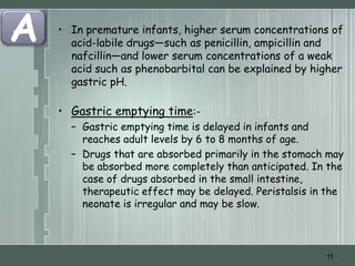 A   • In premature infants, higher serum concentrations of
      acid-labile drugs—such as penicillin, ampicillin and
      nafcillin—and lower serum concentrations of a weak
      acid such as phenobarbital can be explained by higher
      gastric pH.

    • Gastric emptying time:-
      – Gastric emptying time is delayed in infants and
        reaches adult levels by 6 to 8 months of age.
      – Drugs that are absorbed primarily in the stomach may
        be absorbed more completely than anticipated. In the
        case of drugs absorbed in the small intestine,
        therapeutic effect may be delayed. Peristalsis in the
        neonate is irregular and may be slow.




                                                         11
 