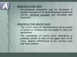 A   • Absorption from Skin :-
       – Percutaneous absorption may be increased in
         neonate because of an underdeveloped epidermal
         barrier (stratum corneum) and increased skin
         hydration.

    • Absorption from Rectal route :-
       – The rectal route of administration can be useful
         in infants or children who are unable to take oral
         medication.
       – The mechanism of rectal route absorption is
         probably similar to that of the upper part of GI
         tract, despite differences in pH, surface area
         and fluid content.



                                                         13
 
