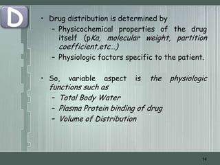 D   • Drug distribution is determined by
       – Physicochemical properties of the drug
         itself (pKa, molecular weight, partition
        coefficient,etc…)
      – Physiologic factors specific to the patient.

    • So,   variable   aspect   is   the   physiologic
      functions such as
       – Total Body Water
       – Plasma Protein binding of drug
       – Volume of Distribution




                                                    14
 
