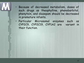 M   • Because of decreased metabolism, doses of
      such drugs as theophylline, phenobarbital,
      phenytoin, and diazepam should be decreased
      in premature infants.
    • Particular Microsomal enzymes such as
      CYP2C9, CYP2C19, CYP1A2 are variant in
      their function.




                                               17
 