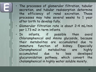 E   • The processes of glomerular filtration, tubular
      secretion, and tubular reabsorption determine
      the efficiency of renal excretion. These
      processes may take several weeks to 1 year
      after birth to develop fully.
    • Glomerular filtration rate is about 2–4 mL/min
      per 1.73 m2 in term infants.
    • In     infants,   if    possible     then    avoid
      Chloramphenicol and Amino glycoside, because
      their metabolites are accumulated due to
      immature function of kidney. Especially
      Cloramphenicol      metabolites      are    highly
      accumulated      due     to     less     developed
      glucuronidation pathway, which convert the
      cholamphenicol in highly water soluble moiety.

                                                     18
 