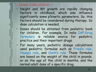 1. Dose calculation :-
• Height and Wt growth are rapidly changing
  factors in childhood, which also influence
  significantly some p’kinetic parameters. So, this
  factors should be considered during therapy. So
  dose calculation is needed.
• Doses should be obtained from pediatric book
  for children.. For example, In india IAP-Drug
  formulary is reliable source for pediatric
  practice and their important drugs.
• For many years, pediatric dosage calculations
  used pediatric formulas such as Fried’s rule,
  Young’s rule, and Clark’s rule. These formulas
  are based on the weight of the child in pounds,
  or on the age of the child in months, and the
  normal adult dose of a specific drug.
                                                22
 