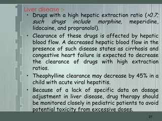Liver disease :-
 • Drugs with a high hepatic extraction ratio (>0.7;
   such drugs include morphine, meperidine,
   lidocaine, and propranolol).
 • Clearance of these drugs is affected by hepatic
   blood flow. A decreased hepatic blood flow in the
   presence of such disease states as cirrhosis and
   congestive heart failure is expected to decrease
   the clearance of drugs with high extraction
   ratios.
 • Theophylline clearance may decrease by 45% in a
   child with acute viral hepatitis.
 • Because of a lack of specific data on dosage
   adjustment in liver disease, drug therapy should
   be monitored closely in pediatric patients to avoid
   potential toxicity from excessive doses.
                                                  27
 
