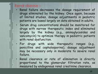 Renal disease :-
• Renal failure decreases the dosage requirement of
  drugs eliminated by the kidney. Once again, because
  of limited studies, dosage adjustments in pediatric
  patients are based largely on data obtained in adults.
• Serum drug concentrations should be monitored for
  drugs with narrow therapeutic index and eliminated
  largely by the kidney (e.g., aminoglycosides and
  vancomycin) to optimize therapy in pediatric patients
  with renal dysfunction.
• For drugs with wide therapeutic ranges (e.g.,
  penicillins and cephalosporins), dosage adjustment
  may be necessary only in moderate to severe renal
  failure.
• Renal clearance or rate of elimination is directly
  proportional to the glomerular filtration rate, as
  measured by endogenous renal creatinine clearance.
                                                    28
 
