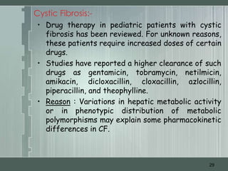 Cystic Fibrosis:-
 • Drug therapy in pediatric patients with cystic
   fibrosis has been reviewed. For unknown reasons,
   these patients require increased doses of certain
   drugs.
 • Studies have reported a higher clearance of such
   drugs as gentamicin, tobramycin, netilmicin,
   amikacin, dicloxacillin, cloxacillin, azlocillin,
   piperacillin, and theophylline.
 • Reason : Variations in hepatic metabolic activity
   or in phenotypic distribution of metabolic
   polymorphisms may explain some pharmacokinetic
   differences in CF.



                                                29
 