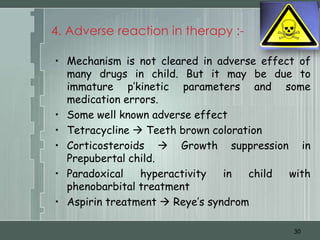 4. Adverse reaction in therapy :-

• Mechanism is not cleared in adverse effect of
  many drugs in child. But it may be due to
  immature p’kinetic parameters and some
  medication errors.
• Some well known adverse effect
• Tetracycline  Teeth brown coloration
• Corticosteroids  Growth suppression in
  Prepubertal child.
• Paradoxical   hyperactivity   in  child  with
  phenobarbital treatment
• Aspirin treatment  Reye’s syndrom

                                           30
 