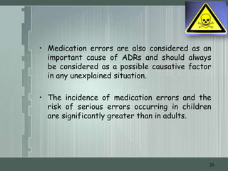 • Medication errors are also considered as an
  important cause of ADRs and should always
  be considered as a possible causative factor
  in any unexplained situation.

• The incidence of medication errors and the
  risk of serious errors occurring in children
  are significantly greater than in adults.




                                             31
 