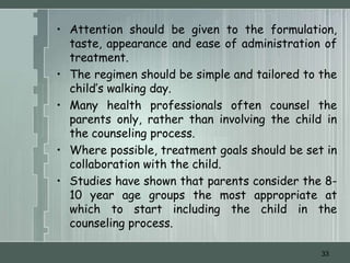 • Attention should be given to the formulation,
  taste, appearance and ease of administration of
  treatment.
• The regimen should be simple and tailored to the
  child’s walking day.
• Many health professionals often counsel the
  parents only, rather than involving the child in
  the counseling process.
• Where possible, treatment goals should be set in
  collaboration with the child.
• Studies have shown that parents consider the 8-
  10 year age groups the most appropriate at
  which to start including the child in the
  counseling process.

                                               33
 
