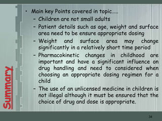 • Main key Points covered in topic…..
            – Children are not small adults
            – Patient details such as age, weight and surface
              area need to be ensure appropriate dosing
            – Weight and surface area may change
              significantly in a relatively short time period
            – Pharmacokinetic changes in childhood are
              important and have a significant influence on
              drug handling and need to considered when
Summary




              choosing an appropriate dosing regimen for a
              child
            – The use of an unlicensed medicine in children is
              not illegal although it must be ensured that the
              choice of drug and dose is appropriate.

                                                          34
 