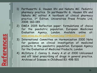 1) Parthasarthi G, Hausen KN and Nahata MC. Pediatric
                pharmacy practice. In parthasarthi G, Hausen KN and
                Nahata MC edited A textbook of clinical pharmacy
                practice, 1st Edition. Universities Press Private Ltd,
                2008; 160-189.
             2) EMEA 2005 Reflection paper: formulations of choice
                for the paediatric population. European Medicines
                Evaluation Agency, London. Available online at:
                www.eniea.eu.int/pdfs/human/peg/19481005en.pdf
References




             3) International Committee on Harmonization 2000 Note
                for guidance on clinical investigation of medicinal
                products in the paediatric population. European Agency
                for the Evaluation of Medicinal Products, London
             4) McIntyre J. Conroy S. Avery A et at 2000 Unlicensed
                and off label prescribing of drugs in general practice.
                Archives of Disease in Childhood 83: 498-501


                                                                    35
 