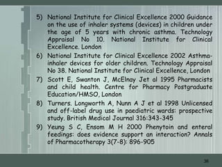5) National Institute for Clinical Excellence 2000 Guidance
   on the use of inhaler systems (devices) in children under
   the age of 5 years with chronic asthma. Technology
   Appraisal No 10. National Institute for Clinical
   Excellence. London
6) National Institute for Clinical Excellence 2002 Asthma-
   inhaler devices for older children. Technology Appraisal
   No 38. National Institute for Clinical Excellence, London
7) Scott E, Swanton J, McElnay Jet al 1995 Pharmacists
   and child health. Centre for Pharmacy Postgraduate
   Education/HMSO, London
8) Turners. Longworth A, Nunn A J et al 1998 Unlicensed
   and off-label drug use in paediatric wards: prospective
   study. British Medical Journal 316:343-345
9) Yeung S C, Ensom M H 2000 Phenytoin and enteral
   feedings: does evidence support an interaction? Annals
   of Pharmacotherapy 3(7-8): 896-905


                                                         36
 