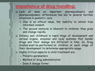 Importance of drug handling:
   Lack of data on important pharmacokinetic and
    pharmacodynamic differences has led to several terrible
    situations in pediatric care.
     One is an ethical issue, the inability to obtain true
       informed consent.
     The second obstacle is inherent to children; they grow
       and change rapidly.
   Infancy and childhood is rapid stage of development and
    various organs, enzymes and body systems that handle
    drugs and their dosage are different in time. So, Drug
    studies must be performed on children at each stage of
    their development to determine appropriate usage.
   Highly Critical aspects in child treatment are
      P’kinetic parameters

      Method of drug administration

      Dose & dosage forms

                                                        5
 
