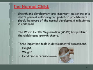 The Normal Child:
• Growth and development are important indicators of a
  child’s general well-being and pediatric practitioners
  should be aware of the normal development milestones
  in childhood.

• The World Health Organization (WHO) has publised
  the widely used growth charts.

• Three important tools in developmental assessment.
   – Height
   – Weight
   – Head circumference


                                                     6
 