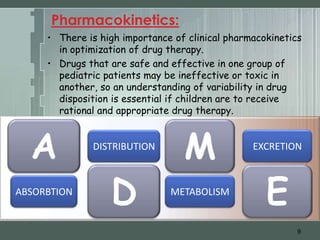 Pharmacokinetics:
     • There is high importance of clinical pharmacokinetics
       in optimization of drug therapy.
     • Drugs that are safe and effective in one group of
       pediatric patients may be ineffective or toxic in
       another, so an understanding of variability in drug
       disposition is essential if children are to receive
       rational and appropriate drug therapy.



  A           DISTRIBUTION
                                  M              EXCRETION



ABSORBTION
                  D            METABOLISM
                                                    E
                                                           9
 