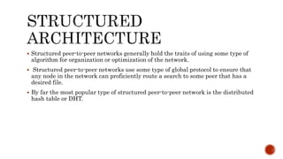 Structured peer-to-peer networks generally hold the traits of using some type of
algorithm for organization or optimization of the network.
 Structured peer-to-peer networks use some type of global protocol to ensure that
any node in the network can proficiently route a search to some peer that has a
desired file.
 By far the most popular type of structured peer-to-peer network is the distributed
hash table or DHT.
 