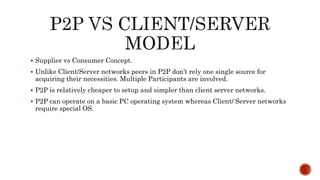  Supplier vs Consumer Concept.
 Unlike Client/Server networks peers in P2P don’t rely one single source for
acquiring their necessities. Multiple Participants are involved.
 P2P is relatively cheaper to setup and simpler than client server networks.
 P2P can operate on a basic PC operating system whereas Client/ Server networks
require special OS.
 