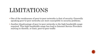  One of the weaknesses of peer-to-peer networks is that of security. Generally
speaking peer-to-peer networks are more susceptible to security problems.
 Another disadvantage of peer-to-peer networks is the high bandwidth usage
required. This high bandwidth usage has lead to Internet Service Providers
starting to throttle, or limit, peer-to-peer traffic
 