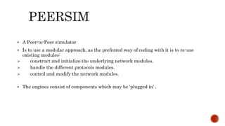  A Peer-to-Peer simulator
 Is to use a modular approach, as the preferred way of coding with it is to re-use
existing modules:
 construct and initialize the underlying network modules.
 handle the different protocols modules.
 control and modify the network modules.
 The engines consist of components which may be 'plugged in' .
 