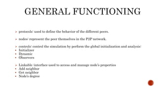  protocols: used to define the behavior of the different peers.
 nodes: represent the peer themselves in the P2P network.
 controls: control the simulation by perform the global initialization and analysis:
 Initializer
 Dynamic
 Observers
 Linkable :interface used to access and manage node’s properties
 Add neighbor
 Get neighbor
 Node’s degree
 