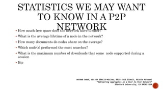  How much free space does the network have to offer?
 What is the average lifetime of a node in the network?
 How many documents do nodes share on the average?
 Which node(s) performed the most searches?
 What is the maximum number of downloads that some node supported during a
session
 Etc
MAYANK BAWA, HECTOR GARCIA-MOLINA, ARISTIDES GIONIS, RAJEEV MOTWANI
“Estimating Aggregates on a Peer-to-Peer Network”
Stanford University, CA 94305 USA
 