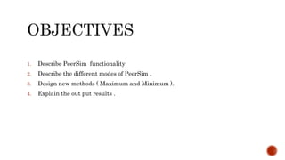 1. Describe PeerSim functionality
2. Describe the different modes of PeerSim .
3. Design new methods ( Maximum and Minimum ).
4. Explain the out put results .
 
