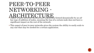  A peer-to-peer network’s architecture is generally formed dynamically by an ad-
hoc type of addition of nodes, meaning the loss of a certain node does not have a
significant impact on the rest of the network.
 This aspect of peer-to-peer networks gives the system the ability to easily scale to
any size that may be needed for a certain application.
 