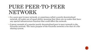  In a pure peer-to-peer network, or sometimes called a purely decentralized
network, all nodes are of equal ability meaning that there are no nodes that have
any special infrastructure function that could affect the network.
 A great example of a popular purely decentralized peer-to-peer network is the
Gnutella network. The main purpose of the Gnutella network is for that of a file
sharing system.
 