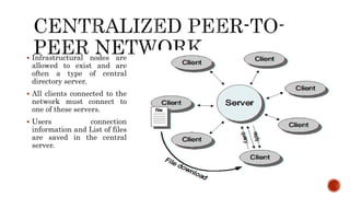  Infrastructural nodes are
allowed to exist and are
often a type of central
directory server.
 All clients connected to the
network must connect to
one of these servers.
 Users connection
information and List of files
are saved in the central
server.
 