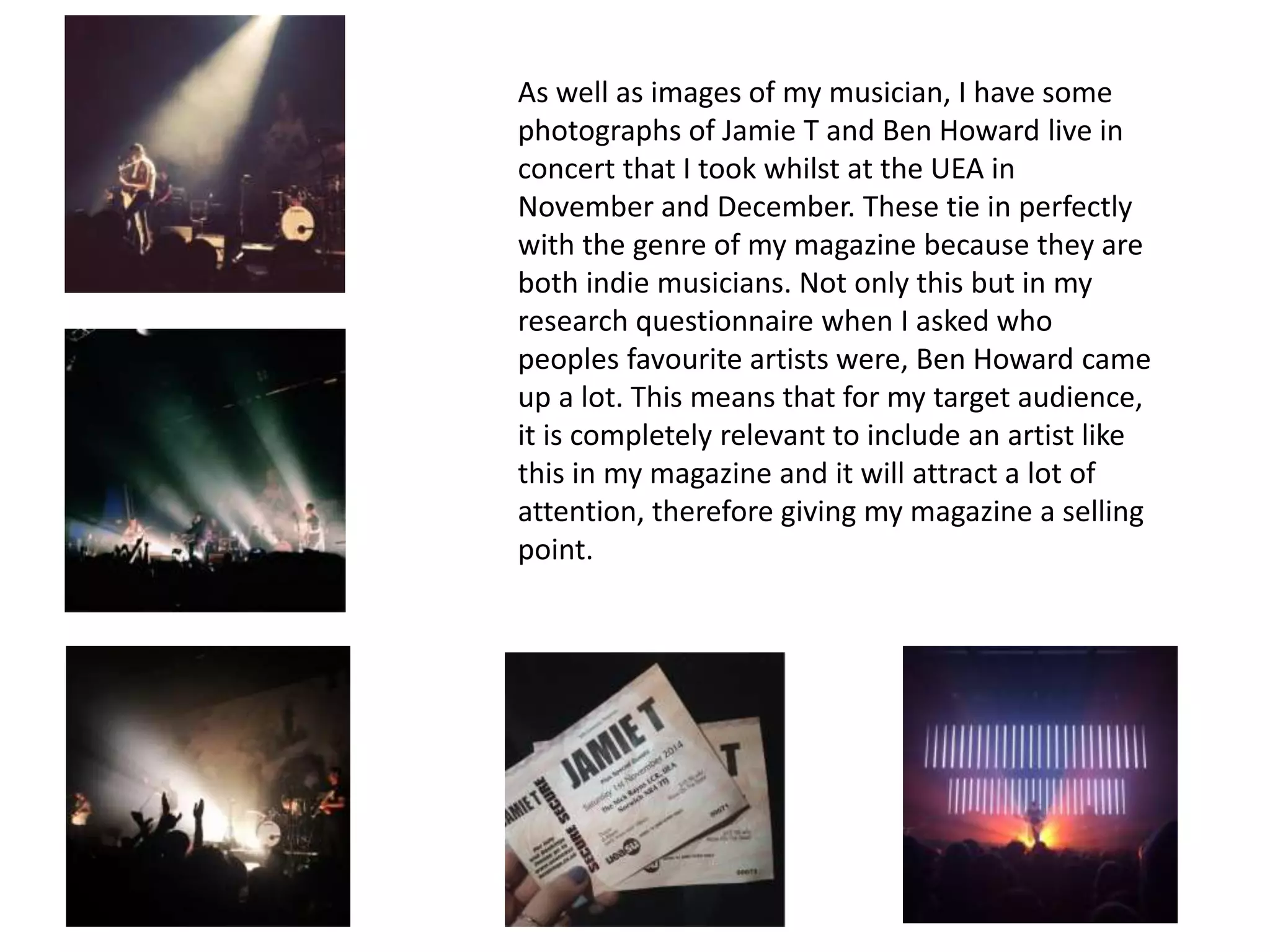 As well as images of my musician, I have some
photographs of Jamie T and Ben Howard live in
concert that I took whilst at the UEA in
November and December. These tie in perfectly
with the genre of my magazine because they are
both indie musicians. Not only this but in my
research questionnaire when I asked who
peoples favourite artists were, Ben Howard came
up a lot. This means that for my target audience,
it is completely relevant to include an artist like
this in my magazine and it will attract a lot of
attention, therefore giving my magazine a selling
point.
 