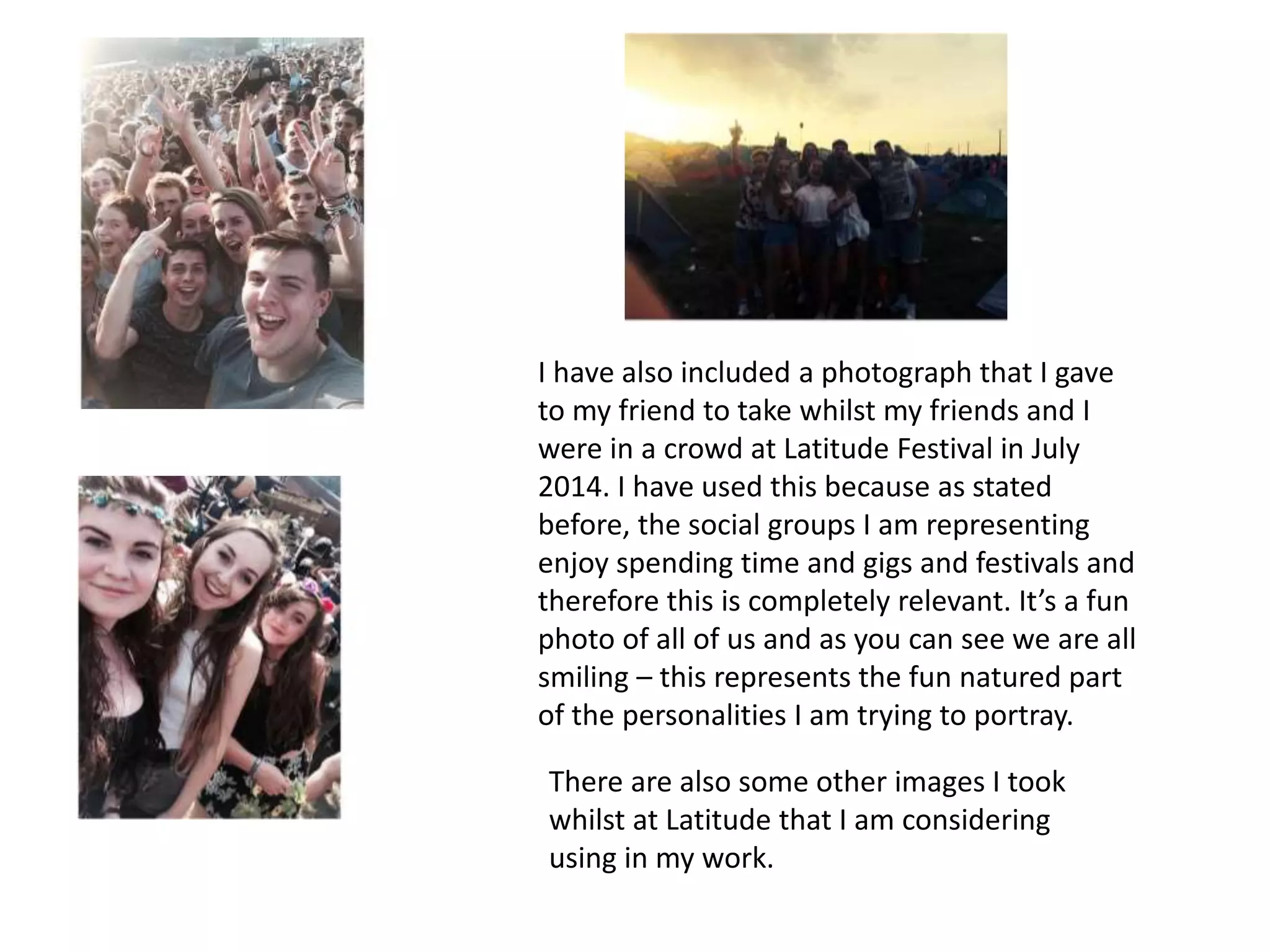 I have also included a photograph that I gave
to my friend to take whilst my friends and I
were in a crowd at Latitude Festival in July
2014. I have used this because as stated
before, the social groups I am representing
enjoy spending time and gigs and festivals and
therefore this is completely relevant. It’s a fun
photo of all of us and as you can see we are all
smiling – this represents the fun natured part
of the personalities I am trying to portray.
There are also some other images I took
whilst at Latitude that I am considering
using in my work.
 