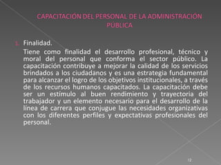 1.   Finalidad.
     Tiene como finalidad el desarrollo profesional, técnico y
     moral del personal que conforma el sector público. La
     capacitación contribuye a mejorar la calidad de los servicios
     brindados a los ciudadanos y es una estrategia fundamental
     para alcanzar el logro de los objetivos institucionales, a través
     de los recursos humanos capacitados. La capacitación debe
     ser un estímulo al buen rendimiento y trayectoria del
     trabajador y un elemento necesario para el desarrollo de la
     línea de carrera que conjugue las necesidades organizativas
     con los diferentes perfiles y expectativas profesionales del
     personal.




                                                              12
 