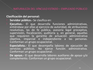 Clasificación del personal:
 Servidor público.- Se clasifica en:
 Ejecutivo.- El que desarrolla funciones administrativas,
   entiéndase por ellas al ejercicio de autoridad, de atribuciones
   resolutivas, las de fe pública, asesoría legal preceptiva,
   supervisión, fiscalización, auditoría y, en general, aquellas
   que requieren la garantía de actuación administrativa
   objetiva, imparcial e independiente a las personas.
   Conforman un grupo ocupacional.
 Especialista.- El que desempeña labores de ejecución de
   servicios públicos. No ejerce función administrativa.
   Conforman un grupo ocupacional.
 De apoyo.- El que desarrolla labores auxiliares de apoyo y/o
   complemento. Conforman un grupo ocupacional.

                                                           16
 
