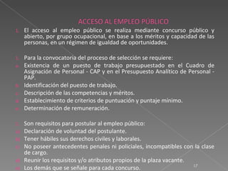 1.   El acceso al empleo público se realiza mediante concurso público y
     abierto, por grupo ocupacional, en base a los méritos y capacidad de las
     personas, en un régimen de igualdad de oportunidades.

1.   Para la convocatoria del proceso de selección se requiere:
a.   Existencia de un puesto de trabajo presupuestado en el Cuadro de
     Asignación de Personal - CAP y en el Presupuesto Analítico de Personal -
     PAP.
b.   Identificación del puesto de trabajo.
c.   Descripción de las competencias y méritos.
d.   Establecimiento de criterios de puntuación y puntaje mínimo.
e.   Determinación de remuneración.

1.   Son requisitos para postular al empleo público:
a)   Declaración de voluntad del postulante.
b)   Tener hábiles sus derechos civiles y laborales.
c)   No poseer antecedentes penales ni policiales, incompatibles con la clase
     de cargo.
d)   Reunir los requisitos y/o atributos propios de la plaza vacante.
                                                                      17
e)   Los demás que se señale para cada concurso.
 