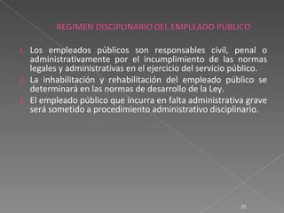 1.   Los empleados públicos son responsables civil, penal o
     administrativamente por el incumplimiento de las normas
     legales y administrativas en el ejercicio del servicio público.
2.   La inhabilitación y rehabilitación del empleado público se
     determinará en las normas de desarrollo de la Ley.
3.   El empleado público que incurra en falta administrativa grave
     será sometido a procedimiento administrativo disciplinario.




                                                             22
 