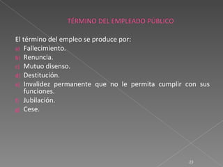 El término del empleo se produce por:
a) Fallecimiento.
b) Renuncia.
c) Mutuo disenso.
d) Destitución.
e) Invalidez permanente que no le permita cumplir con sus
    funciones.
f) Jubilación.
g) Cese.




                                                  23
 
