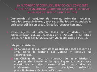 1.   Comprende el conjunto de normas, principios, recursos,
     métodos, procedimientos y técnicas utilizados por las entidades
     del sector público en la gestión de los recursos humanos.

1.   Están sujetas al Sistema todas las entidades de la
     administración pública señaladas en el Artículo III del Título
     Preliminar de la Ley Nº 28175, Ley Marco del Empleo Público.

1.   Integran el sistema:
     a) La Autoridad, la cual formula la política nacional del servicio
        civil, ejerce la rectoría del Sistema y resuelve las
        controversias.
     b) Las Oficinas de Recursos Humanos de las entidades o
        empresas del Estado, o las que hagan sus veces, que
        constituyen el nivel descentralizado responsable de
        implementar       las    normas,      principios,    métodos,
        procedimientos y técnicas del Sistema.                  3
 