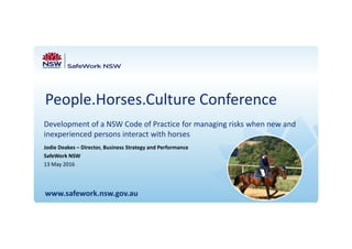 People.Horses.Culture Conference
Development of a NSW Code of Practice for managing risks when new and 
inexperienced persons interact with horses
www.safework.nsw.gov.au
Jodie Deakes – Director, Business Strategy and Performance
SafeWork NSW
13 May 2016
 
