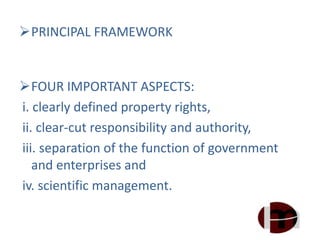 PRINCIPAL FRAMEWORK
FOUR IMPORTANT ASPECTS:
i. clearly defined property rights,
ii. clear-cut responsibility and authority,
iii. separation of the function of government
and enterprises and
iv. scientific management.
 