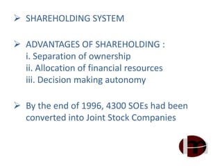  SHAREHOLDING SYSTEM
 ADVANTAGES OF SHAREHOLDING :
i. Separation of ownership
ii. Allocation of financial resources
iii. Decision making autonomy
 By the end of 1996, 4300 SOEs had been
converted into Joint Stock Companies
 