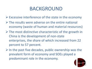BACKGROUND
 Excessive interference of the state in the economy
 The results were adverse on the entire national
economy (waste of human and material resources)
 The most distinctive characteristic of the growth in
China is the development of non-state
enterprises, the share of which increased from 22
percent to 57 percent.
 In the past five decades, public ownership was the
prevalent form of economy and SOEs played a
predominant role in the economy.
 