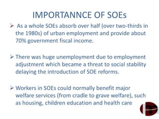 IMPORTANNCE OF SOEs
 As a whole SOEs absorb over half (over two-thirds in
the 1980s) of urban employment and provide about
70% government fiscal income.
 There was huge unemployment due to employment
adjustment which became a threat to social stability
delaying the introduction of SOE reforms.
 Workers in SOEs could normally benefit major
welfare services (from cradle to grave welfare), such
as housing, children education and health care.
 