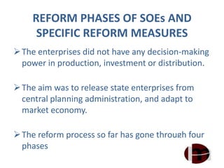 REFORM PHASES OF SOEs AND
SPECIFIC REFORM MEASURES
The enterprises did not have any decision-making
power in production, investment or distribution.
The aim was to release state enterprises from
central planning administration, and adapt to
market economy.
The reform process so far has gone through four
phases
 