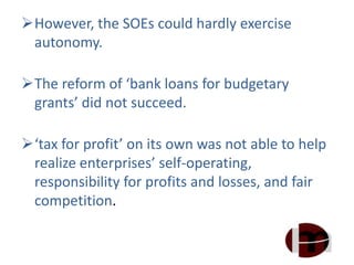 However, the SOEs could hardly exercise
autonomy.
The reform of ‘bank loans for budgetary
grants’ did not succeed.
‘tax for profit’ on its own was not able to help
realize enterprises’ self-operating,
responsibility for profits and losses, and fair
competition.
 