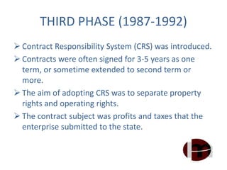 THIRD PHASE (1987-1992)
 Contract Responsibility System (CRS) was introduced.
 Contracts were often signed for 3-5 years as one
term, or sometime extended to second term or
more.
 The aim of adopting CRS was to separate property
rights and operating rights.
 The contract subject was profits and taxes that the
enterprise submitted to the state.
 